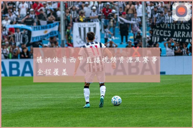 腾讯体育西甲直播视频资源及赛事全程覆盖