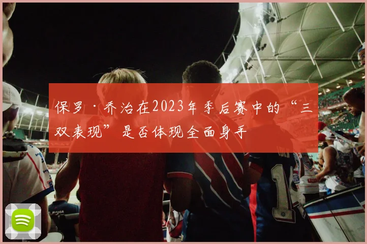 保罗·乔治在2023年季后赛中的“三双表现”是否体现全面身手