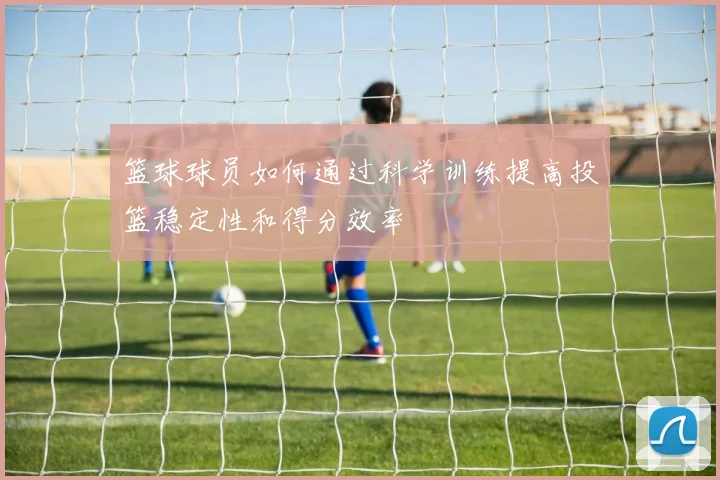 篮球球员如何通过科学训练提高投篮稳定性和得分效率