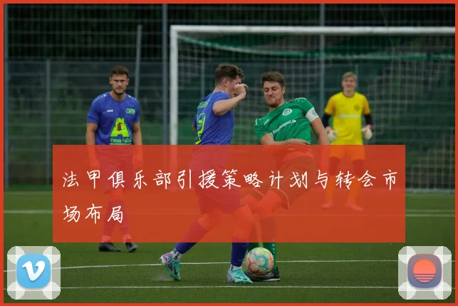 法甲俱乐部引援策略计划与转会市场布局