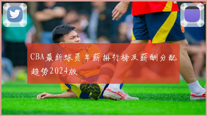 CBA最新球员年薪排行榜及薪酬分配趋势2024版