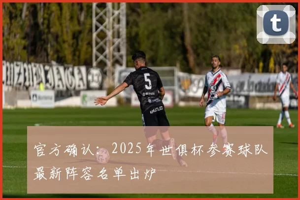 官方确认:2025年世俱杯参赛球队最新阵容名单出炉